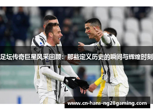 足坛传奇巨星风采回顾:那些定义历史的瞬间与辉煌时刻