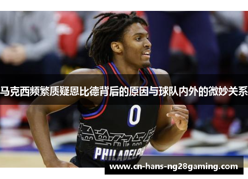 马克西频繁质疑恩比德背后的原因与球队内外的微妙关系 马克西频繁质疑恩比德背后的原因与球队内外的微妙关系