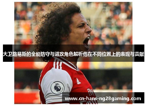 大卫路易斯的全能防守与进攻角色解析他在不同位置上的表现与贡献 大卫路易斯的全能防守与进攻角色解析他在不同位置上的表现与贡献