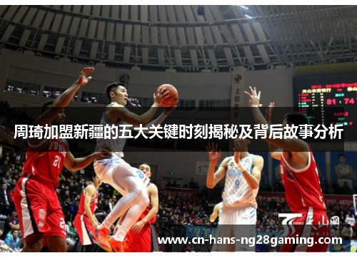 周琦加盟新疆的五大关键时刻揭秘及背后故事分析