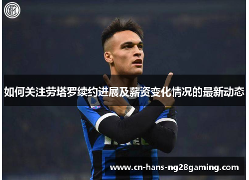 如何关注劳塔罗续约进展及薪资变化情况的最新动态
