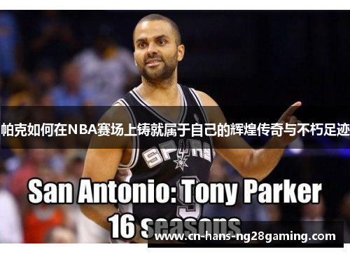 帕克如何在NBA赛场上铸就属于自己的辉煌传奇与不朽足迹