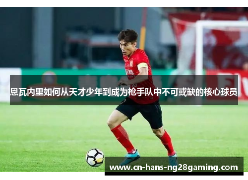 恩瓦内里如何从天才少年到成为枪手队中不可或缺的核心球员 恩瓦内里如何从天才少年到成为枪手队中不可或缺的核心球员