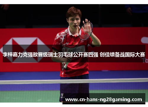 李梓嘉力克强敌晋级瑞士羽毛球公开赛四强 创佳绩备战国际大赛