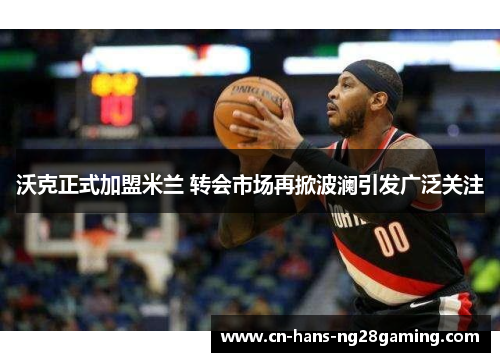 沃克正式加盟米兰 转会市场再掀波澜引发广泛关注