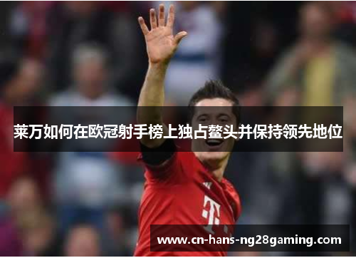 莱万如何在欧冠射手榜上独占鳌头并保持领先地位