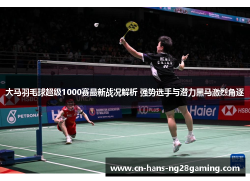 大马羽毛球超级1000赛最新战况解析 强势选手与潜力黑马激烈角逐