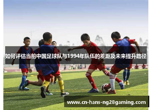 如何评估当前中国足球队与1994年队伍的差距及未来提升路径 如何评估当前中国足球队与1994年队伍的差距及未来提升路径