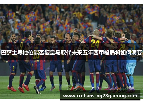 巴萨主导地位能否被皇马取代未来五年西甲格局将如何演变 巴萨主导地位能否被皇马取代未来五年西甲格局将如何演变