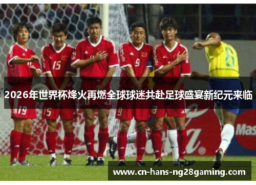 2026年世界杯烽火再燃全球球迷共赴足球盛宴新纪元来临