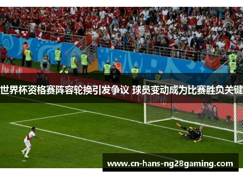 世界杯资格赛阵容轮换引发争议 球员变动成为比赛胜负关键 世界杯资格赛阵容轮换引发争议 球员变动成为比赛胜负关键