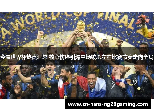 今晨世界杯热点汇总 核心伤停引爆中场绞杀左右比赛节奏走向全局