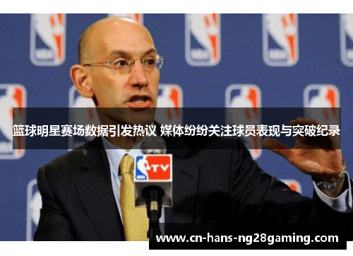 篮球明星赛场数据引发热议 媒体纷纷关注球员表现与突破纪录