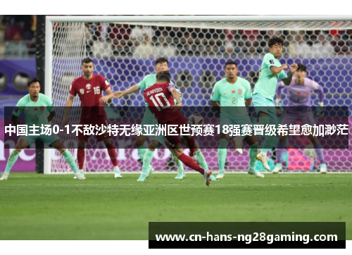 中国主场0-1不敌沙特无缘亚洲区世预赛18强赛晋级希望愈加渺茫