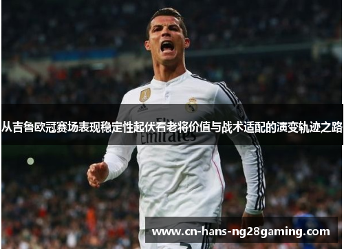 从吉鲁欧冠赛场表现稳定性起伏看老将价值与战术适配的演变轨迹之路