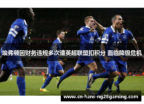 埃弗顿因财务违规多次遭英超联盟扣积分 面临降级危机 埃弗顿因财务违规多次遭英超联盟扣积分 面临降级危机