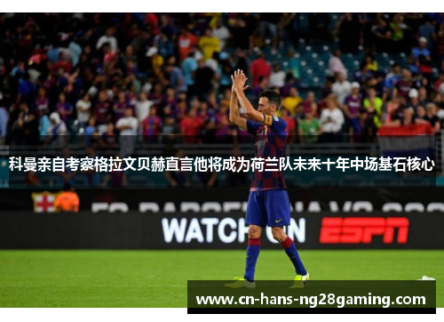 科曼亲自考察格拉文贝赫直言他将成为荷兰队未来十年中场基石核心