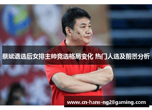 蔡斌退选后女排主帅竞选格局变化 热门人选及前景分析