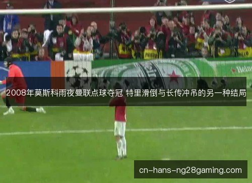2008年莫斯科雨夜曼联点球夺冠 特里滑倒与长传冲吊的另一种结局